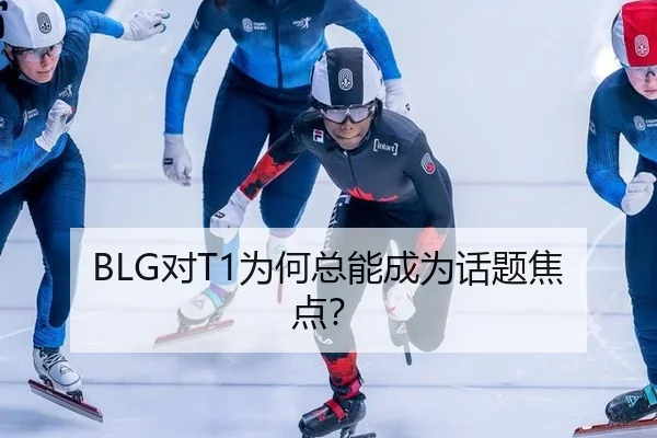 BLG对T1为何总能成为话题焦点？